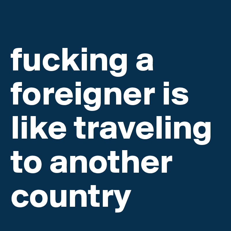 
fucking a foreigner is like traveling to another country