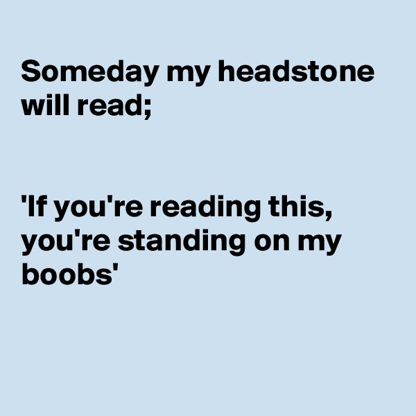 
Someday my headstone will read;


'If you're reading this, 
you're standing on my boobs'


