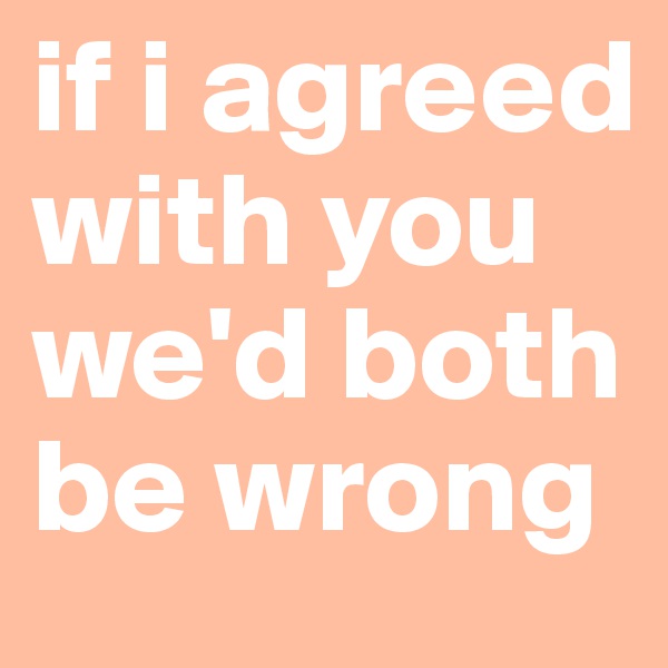 if i agreed with you we'd both be wrong