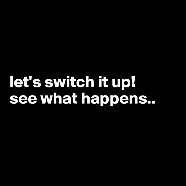 



let's switch it up! 
see what happens..



