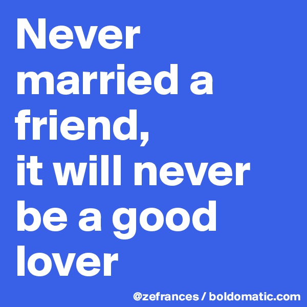 Never married a friend, 
it will never be a good lover