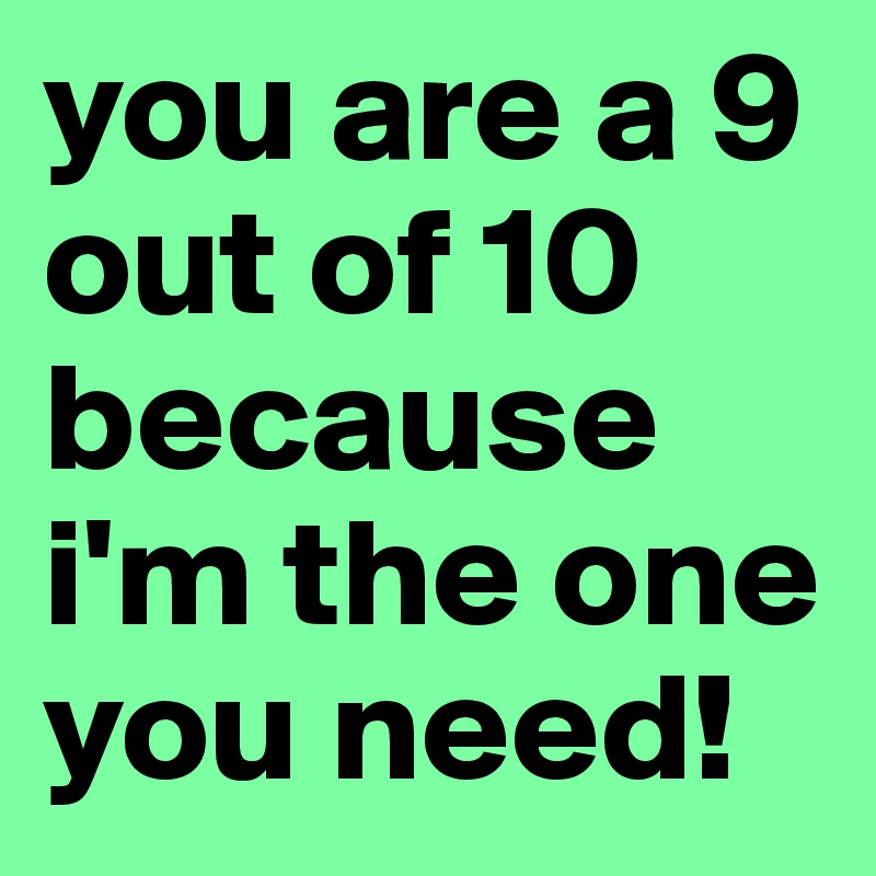 you are a 9 out of 10 because i'm the one you need!
