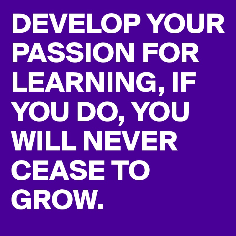 DEVELOP YOUR PASSION FOR LEARNING, IF YOU DO, YOU WILL NEVER CEASE TO GROW.