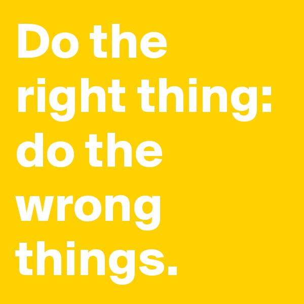 Do the right thing: do the wrong things.