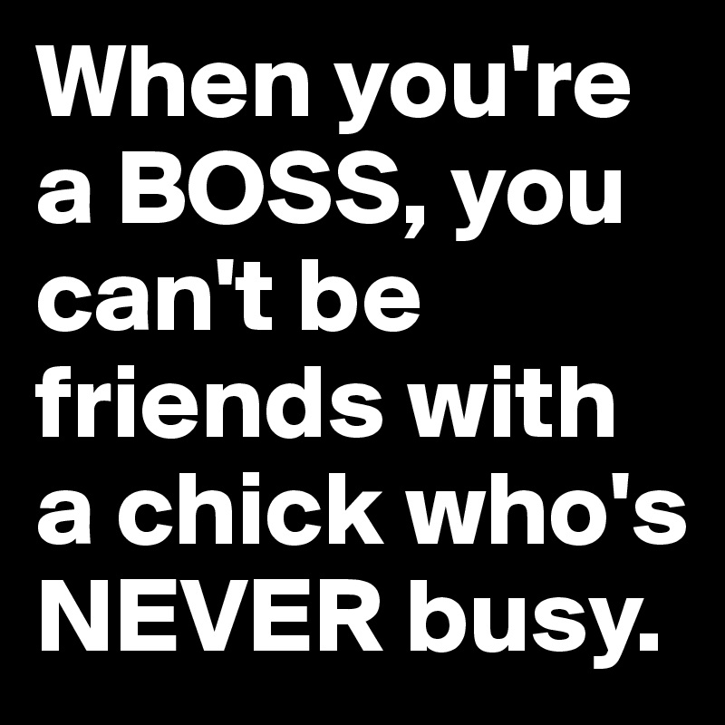When you're a BOSS, you can't be friends with a chick who's NEVER busy. 