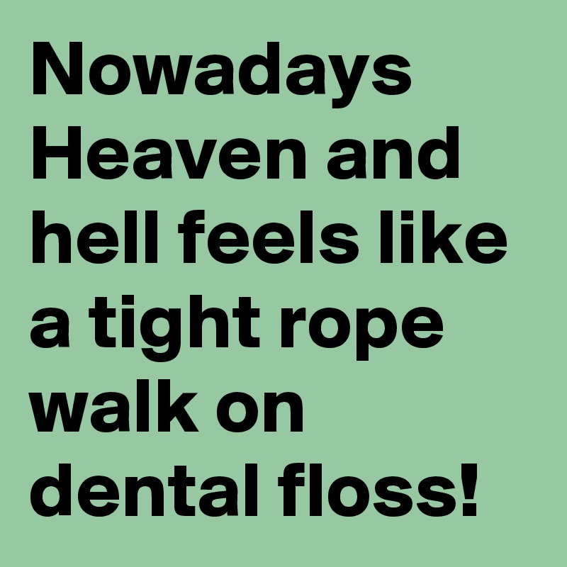 Nowadays Heaven and hell feels like a tight rope walk on dental floss!
