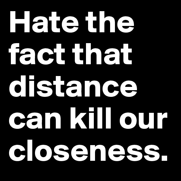 Hate the fact that distance can kill our closeness. 