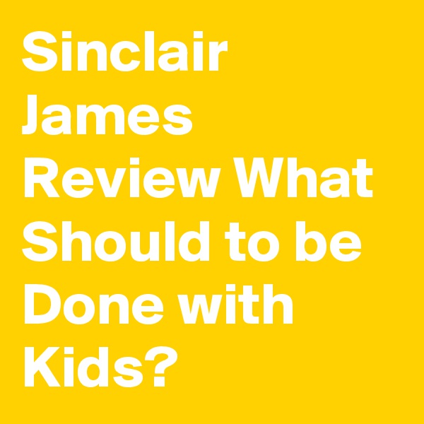 Sinclair James Review What Should to be Done with Kids? 