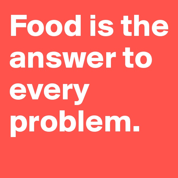 Food is the answer to every problem. 
