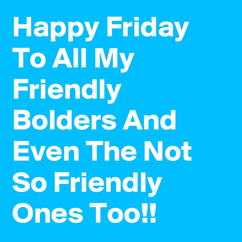 Happy Friday To All My Friendly Bolders And Even The Not So Friendly Ones Too!!
