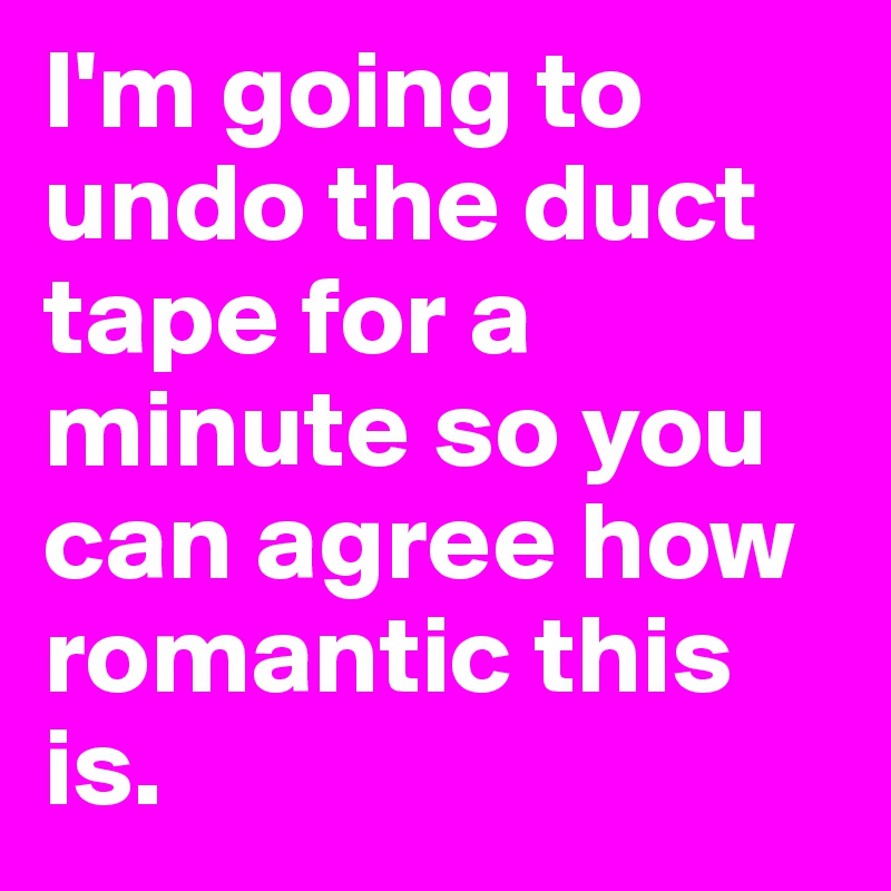 I'm going to undo the duct tape for a minute so you can agree how romantic this is.