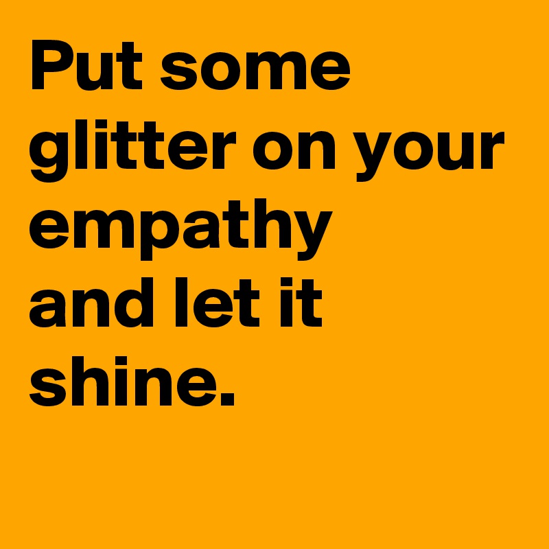 Put some glitter on your empathy 
and let it shine.
