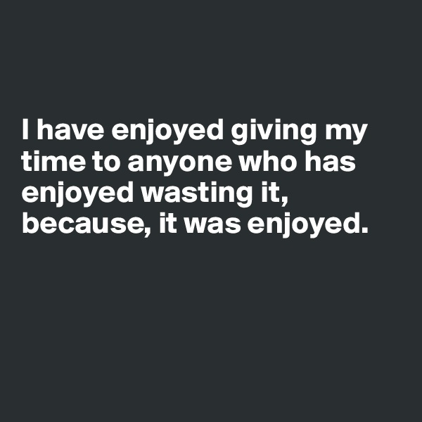 


I have enjoyed giving my time to anyone who has enjoyed wasting it, because, it was enjoyed.




