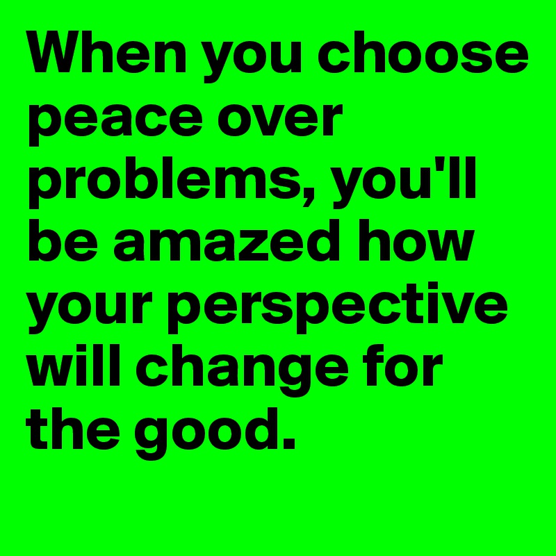 When you choose peace over problems, you'll be amazed how your perspective will change for the good. 