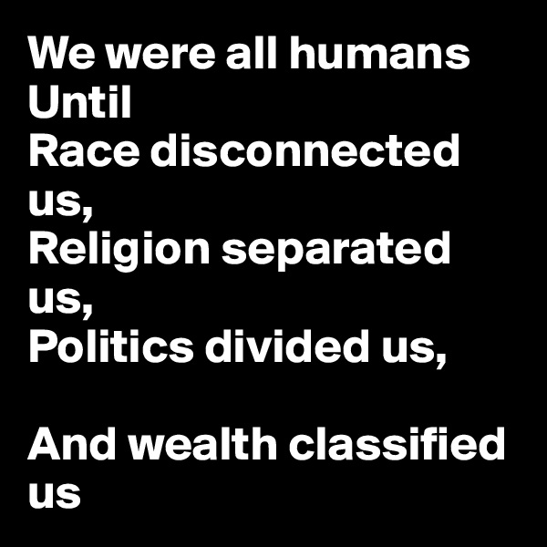 We were all humans
Until
Race disconnected us,
Religion separated us,
Politics divided us,

And wealth classified us