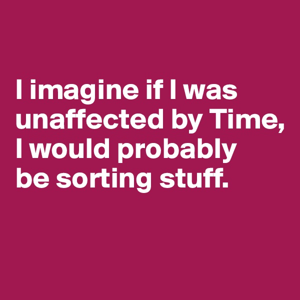 

I imagine if I was unaffected by Time, I would probably 
be sorting stuff.

