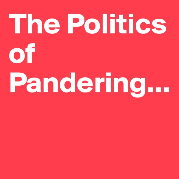 The Politics of Pandering...

