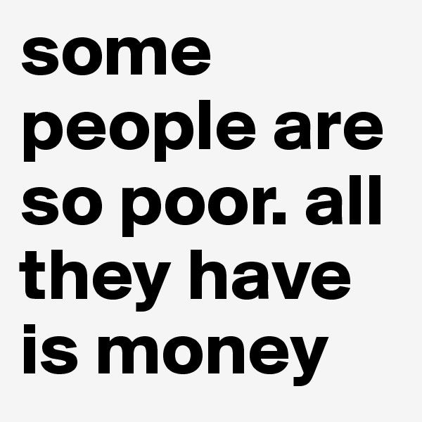 some people are so poor. all they have is money