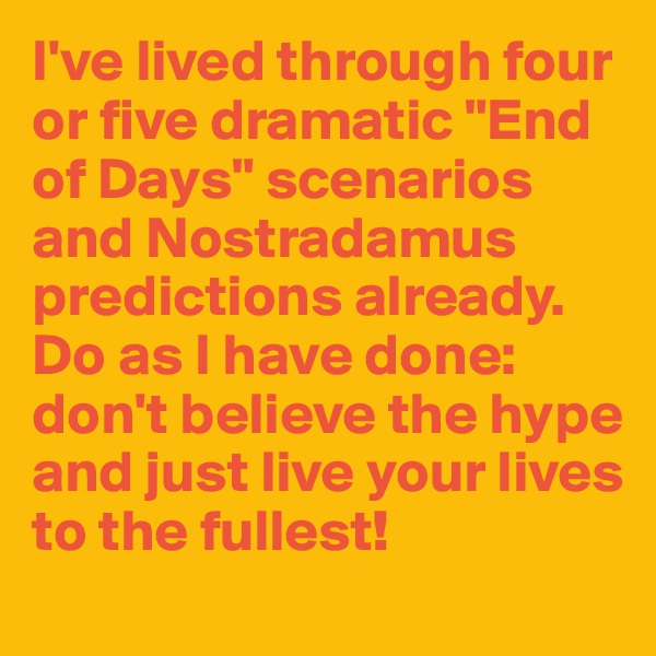I've lived through four or five dramatic "End of Days" scenarios and Nostradamus predictions already. Do as I have done: don't believe the hype and just live your lives to the fullest!