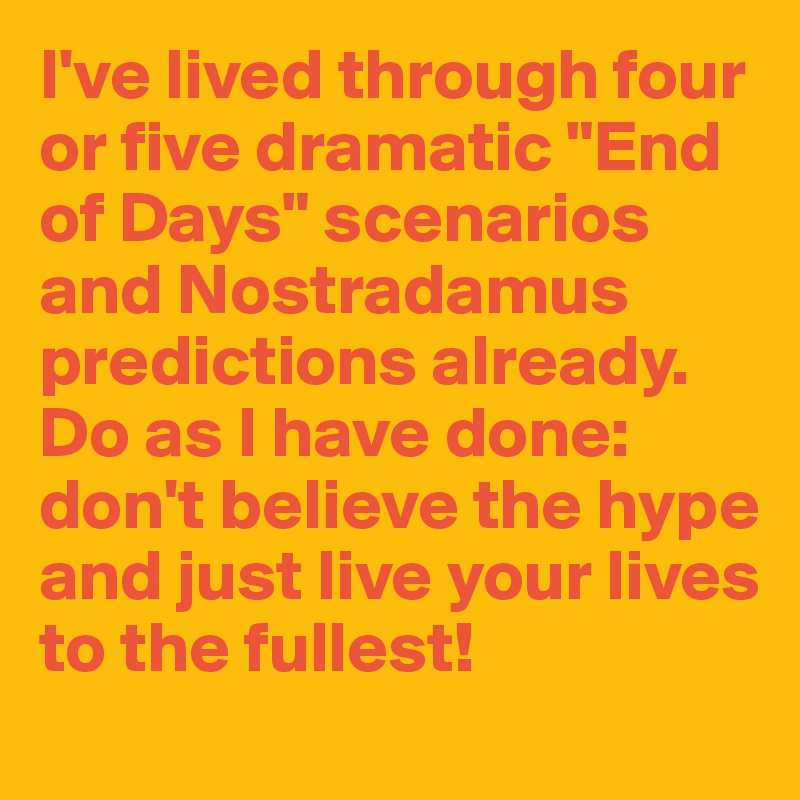I've lived through four or five dramatic "End of Days" scenarios and Nostradamus predictions already. Do as I have done: don't believe the hype and just live your lives to the fullest!