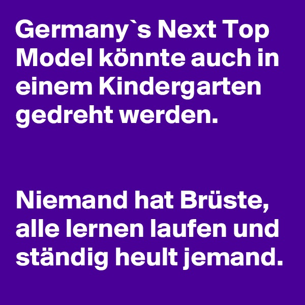 Germany`s Next Top Model könnte auch in einem Kindergarten gedreht werden.


Niemand hat Brüste, alle lernen laufen und ständig heult jemand.