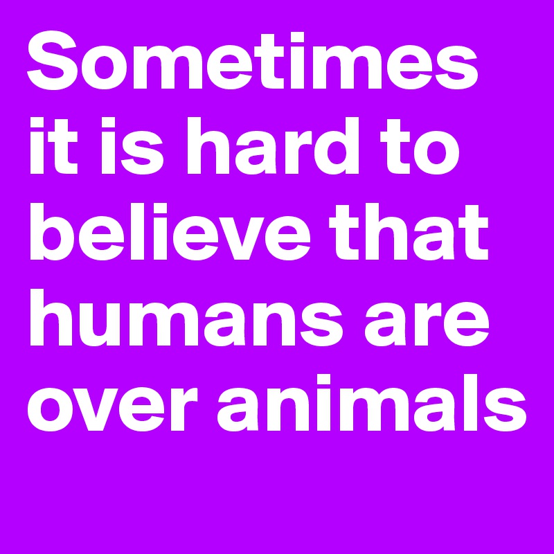 Sometimes it is hard to believe that humans are over animals 