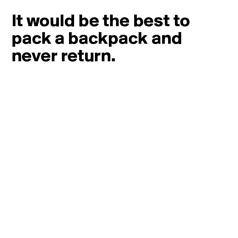 It would be the best to pack a backpack and never return.








