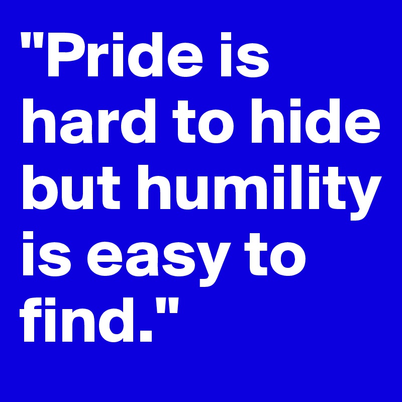 "Pride is hard to hide but humility is easy to find."