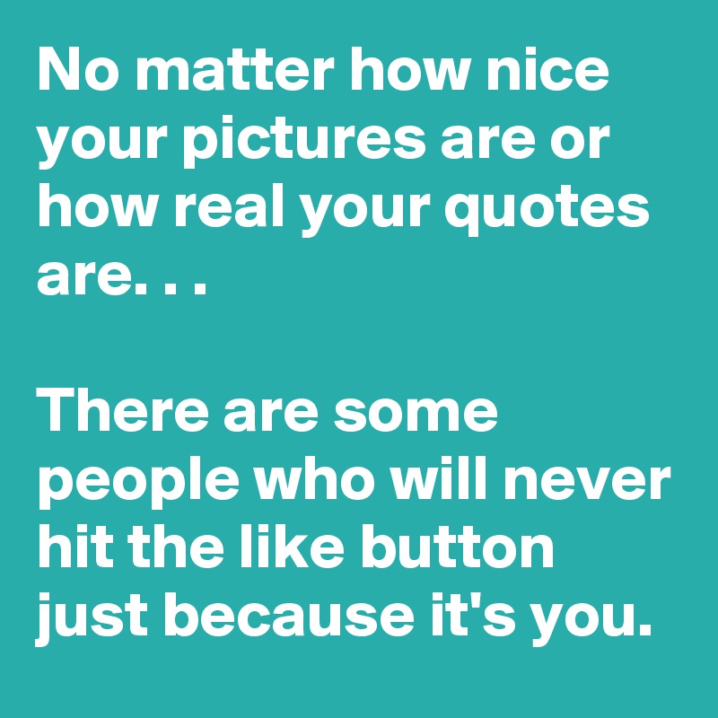 No matter how nice your pictures are or how real your quotes are. . . 

There are some people who will never hit the like button just because it's you.