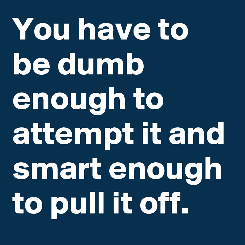 You have to be dumb enough to attempt it and smart enough to pull it off.