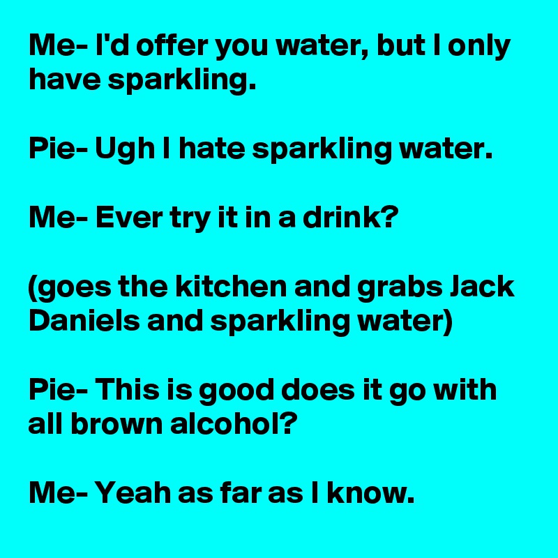 Me- I'd offer you water, but I only have sparkling.

Pie- Ugh I hate sparkling water.

Me- Ever try it in a drink?

(goes the kitchen and grabs Jack Daniels and sparkling water)

Pie- This is good does it go with all brown alcohol?

Me- Yeah as far as I know.