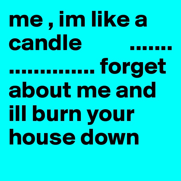 me , im like a candle          ..................... forget about me and ill burn your house down 