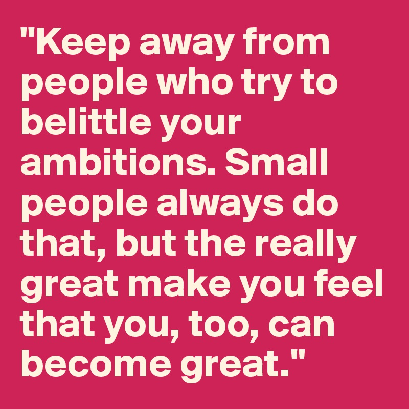 "Keep away from people who try to belittle your ambitions. Small people always do that, but the really great make you feel that you, too, can become great."