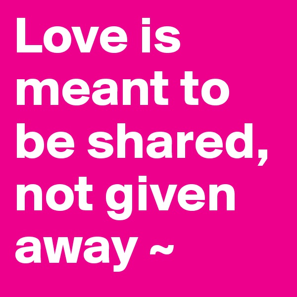 Love is meant to be shared, not given away ~
