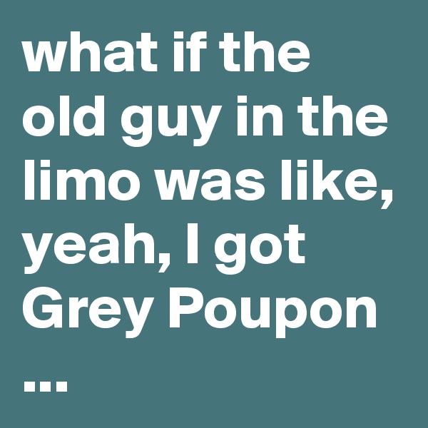 what if the old guy in the limo was like, yeah, I got Grey Poupon ...