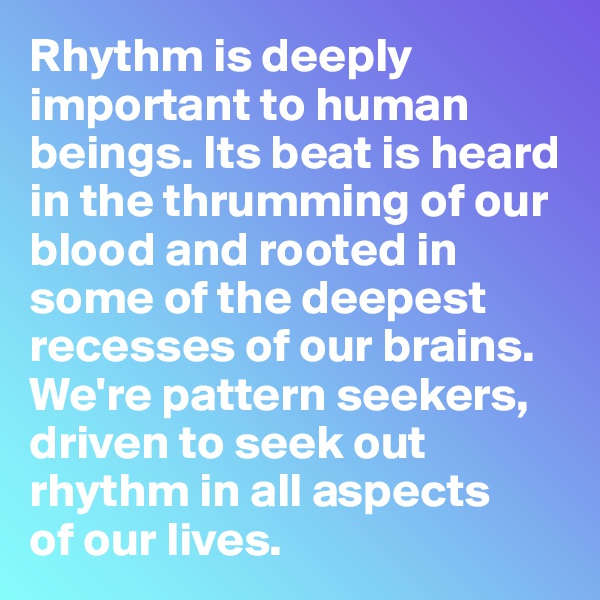 Rhythm is deeply important to human beings. Its beat is heard in the thrumming of our blood and rooted in some of the deepest recesses of our brains. We're pattern seekers, driven to seek out rhythm in all aspects 
of our lives.