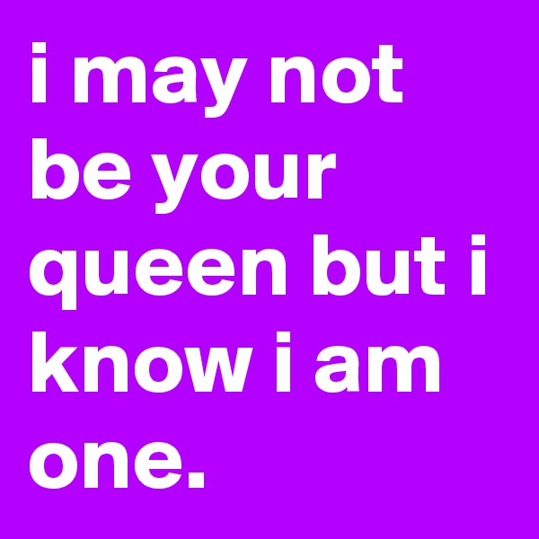 i may not be your queen but i know i am one.