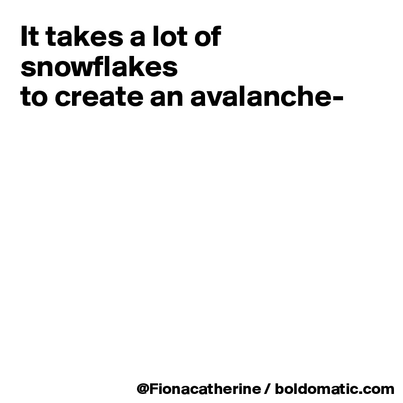 It takes a lot of snowflakes
to create an avalanche-








