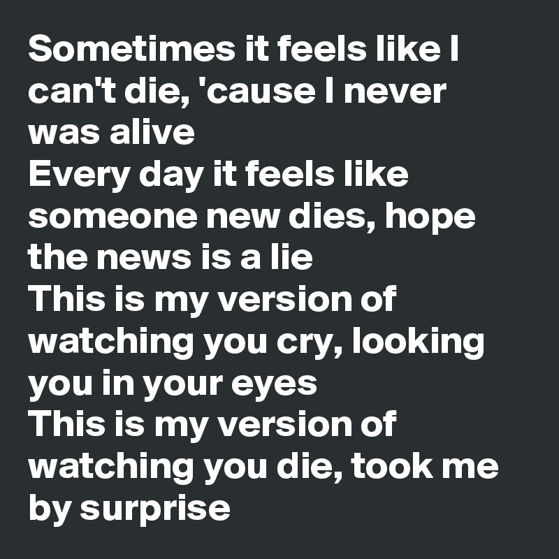 Sometimes it feels like I can't die, 'cause I never was alive
Every day it feels like someone new dies, hope the news is a lie
This is my version of watching you cry, looking you in your eyes
This is my version of watching you die, took me by surprise