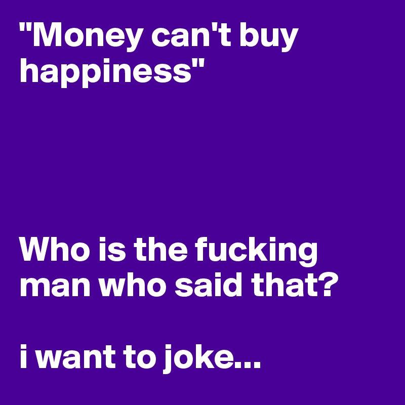 "Money can't buy happiness"




Who is the fucking man who said that?

i want to joke...