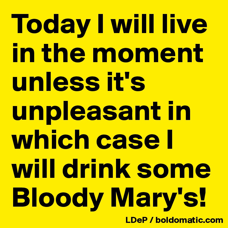 Today I will live in the moment unless it's unpleasant in which case I will drink some Bloody Mary's!