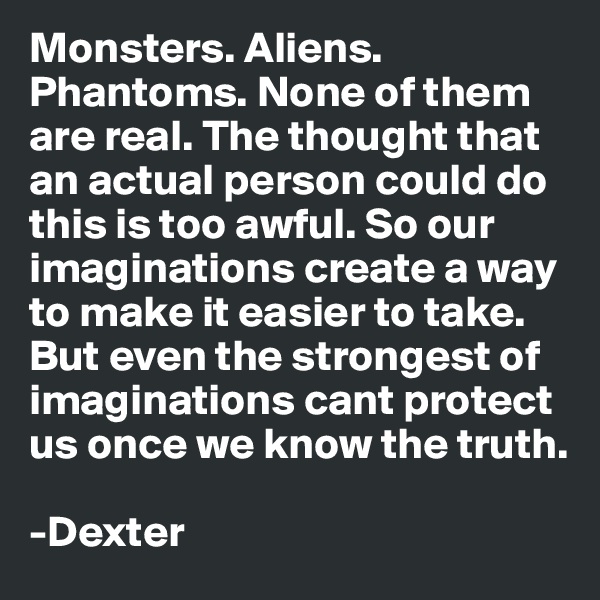 Monsters. Aliens. Phantoms. None of them are real. The thought that an actual person could do this is too awful. So our imaginations create a way to make it easier to take. But even the strongest of imaginations cant protect us once we know the truth.

-Dexter