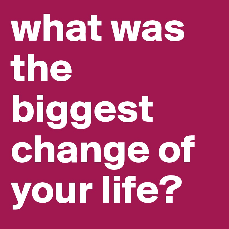 what was the biggest change of your life?
