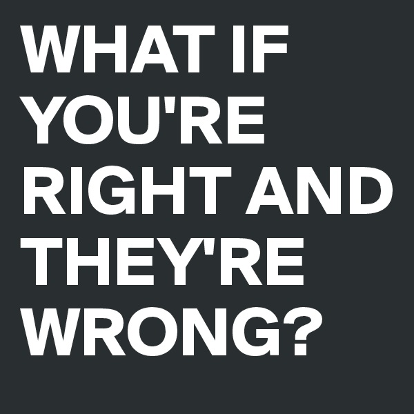 WHAT IF YOU'RE RIGHT AND THEY'RE WRONG?