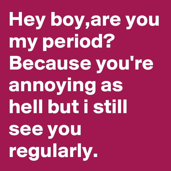 Hey boy,are you my period? Because you're annoying as hell but i still see you regularly.