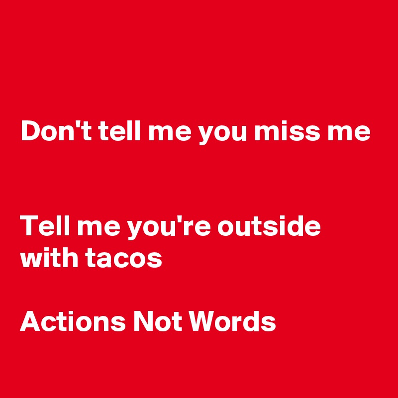 


Don't tell me you miss me


Tell me you're outside with tacos 

Actions Not Words
