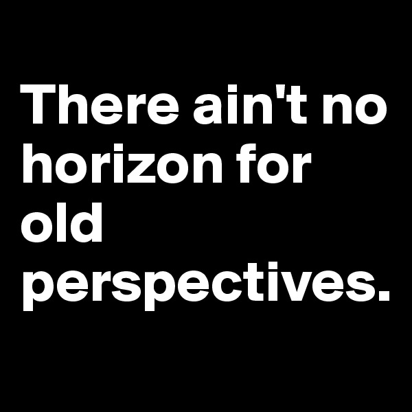 
There ain't no horizon for old perspectives.
