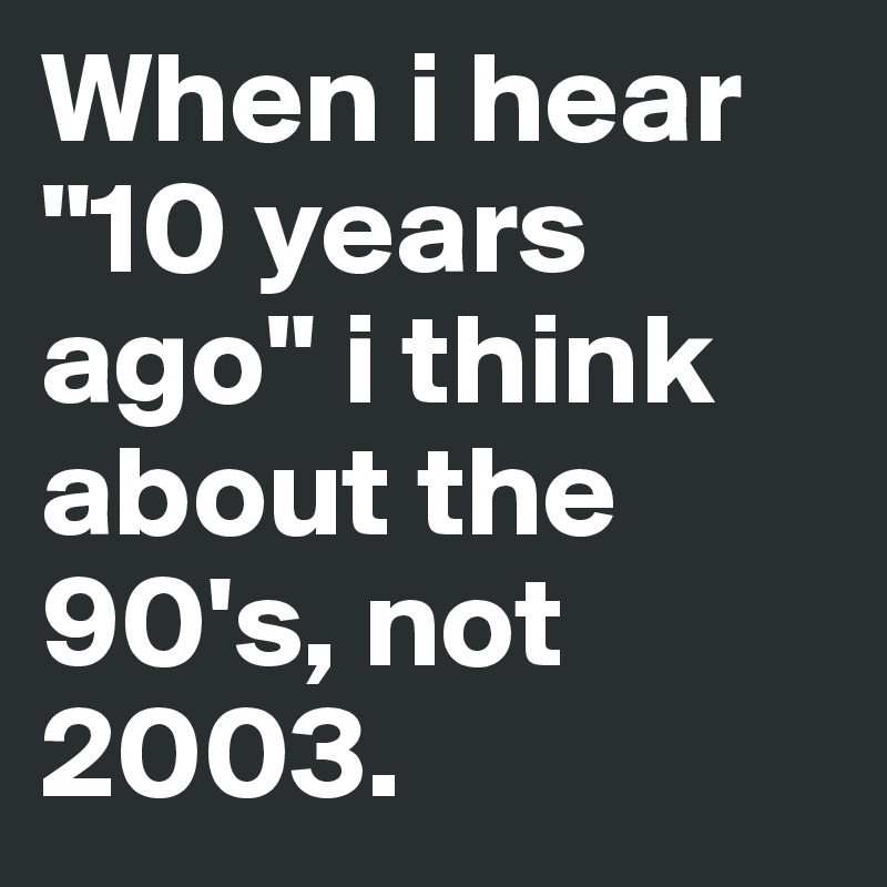When i hear "10 years ago" i think about the 90's, not 2003. 