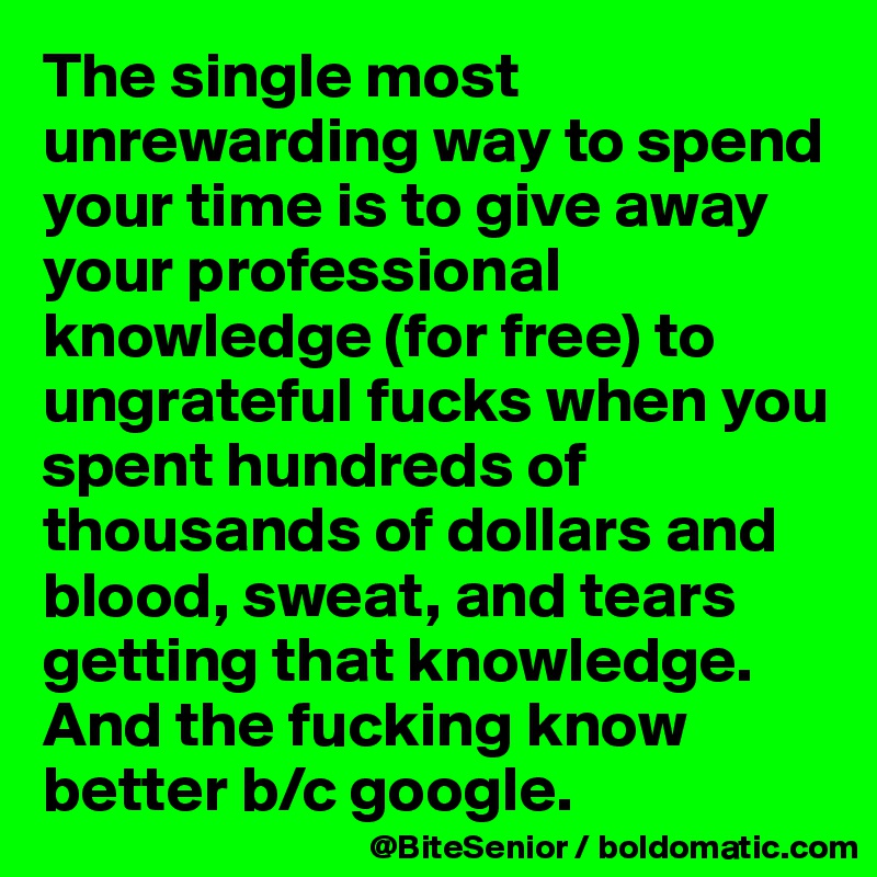 The single most unrewarding way to spend your time is to give away your professional knowledge (for free) to ungrateful fucks when you spent hundreds of thousands of dollars and blood, sweat, and tears getting that knowledge. And the fucking know better b/c google. 