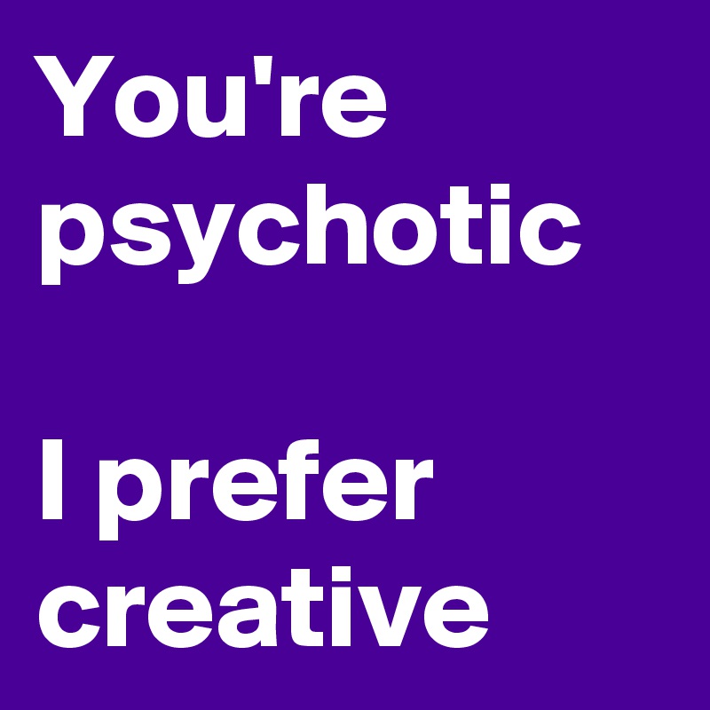 You're psychotic

I prefer 
creative